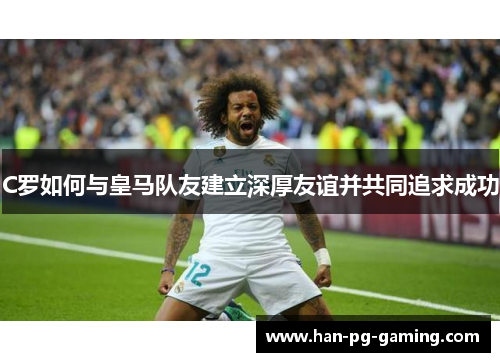 C罗如何与皇马队友建立深厚友谊并共同追求成功