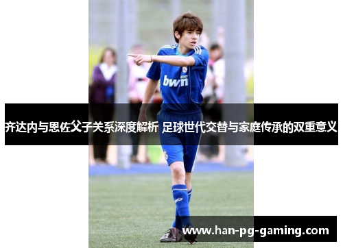 齐达内与恩佐父子关系深度解析 足球世代交替与家庭传承的双重意义