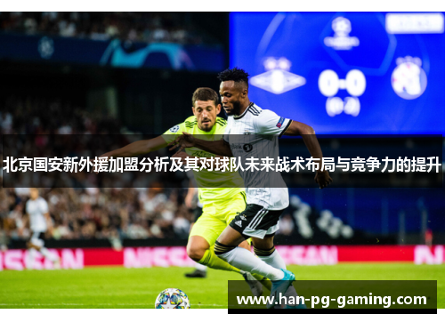 北京国安新外援加盟分析及其对球队未来战术布局与竞争力的提升
