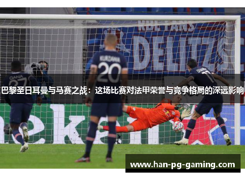 巴黎圣日耳曼与马赛之战：这场比赛对法甲荣誉与竞争格局的深远影响