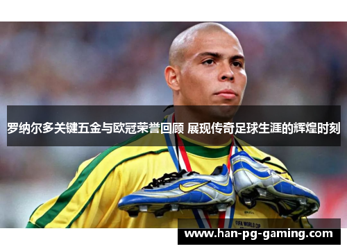 罗纳尔多关键五金与欧冠荣誉回顾 展现传奇足球生涯的辉煌时刻