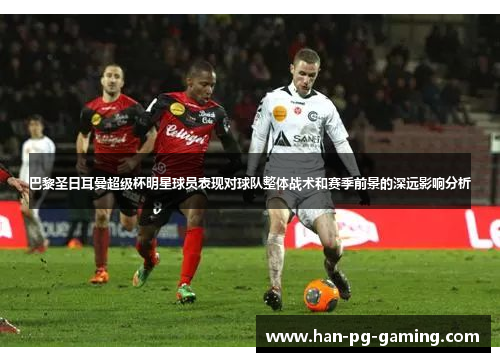 巴黎圣日耳曼超级杯明星球员表现对球队整体战术和赛季前景的深远影响分析
