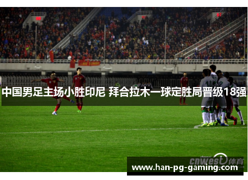 中国男足主场小胜印尼 拜合拉木一球定胜局晋级18强