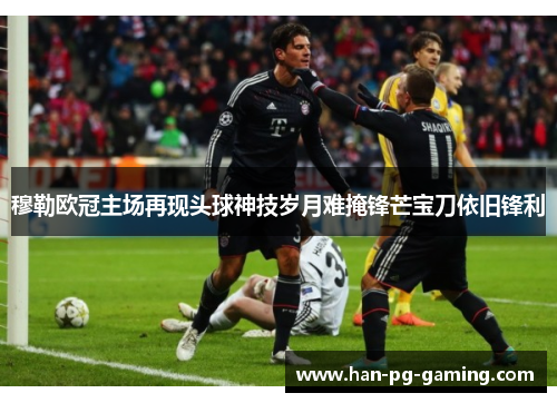 穆勒欧冠主场再现头球神技岁月难掩锋芒宝刀依旧锋利