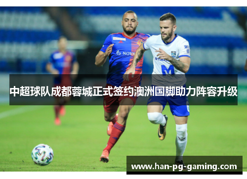 中超球队成都蓉城正式签约澳洲国脚助力阵容升级